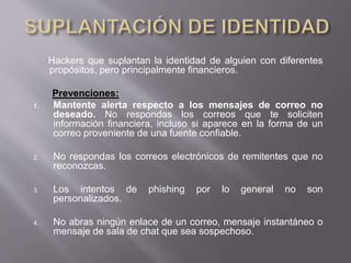 Hackers que suplantan la identidad de alguien con diferentes
propósitos, pero principalmente financieros.
Prevenciones:
1. Mantente alerta respecto a los mensajes de correo no
deseado. No respondas los correos que te soliciten
información financiera, incluso si aparece en la forma de un
correo proveniente de una fuente confiable.
2. No respondas los correos electrónicos de remitentes que no
reconozcas.
3. Los intentos de phishing por lo general no son
personalizados.
4. No abras ningún enlace de un correo, mensaje instantáneo o
mensaje de sala de chat que sea sospechoso.
 
