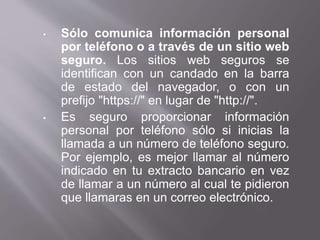 • Sólo comunica información personal
por teléfono o a través de un sitio web
seguro. Los sitios web seguros se
identifican con un candado en la barra
de estado del navegador, o con un
prefijo "https://" en lugar de "http://".
• Es seguro proporcionar información
personal por teléfono sólo si inicias la
llamada a un número de teléfono seguro.
Por ejemplo, es mejor llamar al número
indicado en tu extracto bancario en vez
de llamar a un número al cual te pidieron
que llamaras en un correo electrónico.
 