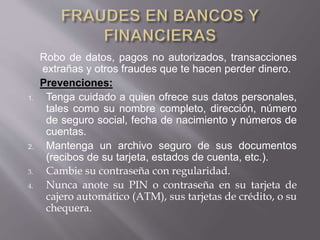 Robo de datos, pagos no autorizados, transacciones
extrañas y otros fraudes que te hacen perder dinero.
Prevenciones:
1. Tenga cuidado a quien ofrece sus datos personales,
tales como su nombre completo, dirección, número
de seguro social, fecha de nacimiento y números de
cuentas.
2. Mantenga un archivo seguro de sus documentos
(recibos de su tarjeta, estados de cuenta, etc.).
3. Cambie su contraseña con regularidad.
4. Nunca anote su PIN o contraseña en su tarjeta de
cajero automático (ATM), sus tarjetas de crédito, o su
chequera.
 