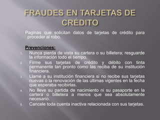 Paginas que solicitan datos de tarjetas de crédito para
proceder al robo.
Prevenciones:
1. Nunca pierda de vista su cartera o su billetera; resguarde
la información todo el tiempo.
2. Firme sus tarjetas de crédito y débito con tinta
permanente tan pronto como las reciba de su institución
financiera.
3. Llame a su institución financiera si no recibe sus tarjetas
nuevas o la renovación de las últimas vigentes en la fecha
que esperaba recibirlas.
4. No lleve su partida de nacimiento ni su pasaporte en la
cartera o billetera a menos que sea absolutamente
necesario.
5. Cancele toda cuenta inactiva relacionada con sus tarjetas.
 