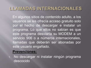 En algunos sitios de contenido adulto, a los
usuarios se les ofrecía acceso gratuito solo
por el hecho de descargar e instalar un
programa. Lo que ellos no sabían es que
este programa desviaría su MODEM a un
servicio 906 o a números internacionales,
llamadas que deberán ser abonadas por
este usuario engañado.
Prevenciones:
1. No descargar ni instalar ningún programa
descocido
 