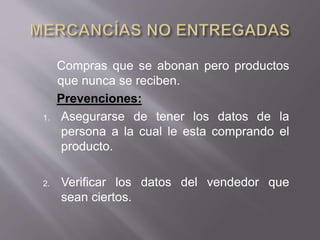 Compras que se abonan pero productos
que nunca se reciben.
Prevenciones:
1. Asegurarse de tener los datos de la
persona a la cual le esta comprando el
producto.
2. Verificar los datos del vendedor que
sean ciertos.
 