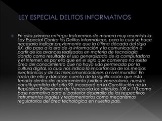  En esta primera entrega trataremos de manera muy resumida la
Ley Especial Contra los Delitos Informáticos, para lo cual se hace
necesario indicar previamente que la última década del siglo
XX, dio paso a la era de la información y la comunicación a
partir de los avances realizados en materia de tecnología,
dando como resultado el uso generalizado de la computadora
y el Internet, es por ello que en el siglo que comienza no existe
área del conocimiento que no haya sido permeada por la
cultura digital, lo cual nos indica la importancia de los medios
electrónicos y de las telecomunicaciones a nivel mundial. En
razón de ello y dándose cuenta de la significación que esto
tendría dentro del ordenamiento jurídico venezolano, nuestro
constituyentista del año 99, incorporó en la Constitución de la
República Bolivariana de Venezuela los artículos 108 y 110 como
base normativa para el posterior desarrollo de los respectivos
instrumentos legales y reglamentarios como mecanismos
regulatorios del área tecnológica en nuestro país.
 
