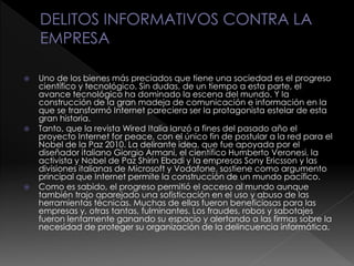  Uno de los bienes más preciados que tiene una sociedad es el progreso
científico y tecnológico. Sin dudas, de un tiempo a esta parte, el
avance tecnológico ha dominado la escena del mundo. Y la
construcción de la gran madeja de comunicación e información en la
que se transformó Internet pareciera ser la protagonista estelar de esta
gran historia.
 Tanto, que la revista Wired Italia lanzó a fines del pasado año el
proyecto Internet for peace, con el único fin de postular a la red para el
Nobel de la Paz 2010. La delirante idea, que fue apoyada por el
diseñador italiano Giorgio Armani, el científico Humberto Veronesi, la
activista y Nobel de Paz Shirin Ebadi y la empresas Sony Ericsson y las
divisiones italianas de Microsoft y Vodafone, sostiene como argumento
principal que Internet permite la construcción de un mundo pacífico.
 Como es sabido, el progreso permitió el acceso al mundo aunque
también trajo aparejado una sofisticación en el uso y abuso de las
herramientas técnicas. Muchas de ellas fueron beneficiosas para las
empresas y, otras tantas, fulminantes. Los fraudes, robos y sabotajes
fueron lentamente ganando su espacio y alertando a las firmas sobre la
necesidad de proteger su organización de la delincuencia informática.
 