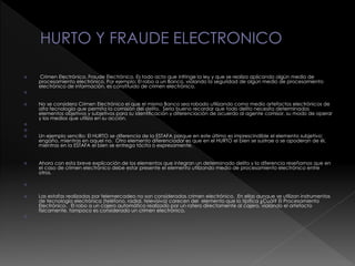  Crimen Electrónico, Fraude Electrónico. Es todo acto que infringe la ley y que se realiza aplicando algún medio de
procesamiento electrónico. Por ejemplo: El robo a un Banco, violando la seguridad de algún medio de procesamiento
electrónico de información, es constituido de crimen electrónico.

 No se considera Crimen Electrónico el que el mismo Banco sea robado utilizando como medio artefactos electrónicos de
alta tecnología que permita la comisión del delito. Seria bueno recordar que todo delito necesita determinados
elementos objetivos y subjetivos para su identificación y diferenciación de acuerdo al agente comisor, su modo de operar
y los medios que utiliza en su acción.


 Un ejemplo sencillo: El HURTO se diferencia de la ESTAFA porque en este último es imprescindible el elemento subjetivo:
engaño, mientras en aquel no. Otro elemento diferenciador es que en el HURTO el bien se sustrae o se apoderan de él,
mientras en la ESTAFA el bien se entrega tácita o expresamente.
 Ahora con esta breve explicación de los elementos que integran un determinado delito y la diferencia reseñamos que en
el caso de crimen electrónico debe estar presente el elemento utilizando medio de procesamiento electrónico entre
otros.

 Las estafas realizadas por telemercadeo no son consideradas crimen electrónico. En ellas aunque se utilizan instrumentos
de tecnología electrónica (teléfono, radial, televisiva) carecen del elemento que lo tipifica ¿Cuál? El Procesamiento
Electrónico. El robo a un cajero automático realizado por un ratero directamente al cajero, violando el artefacto
físicamente, tampoco es considerado un crimen electrónico.

 