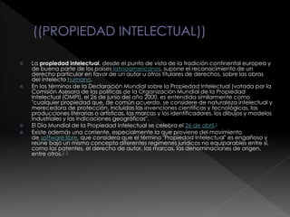 La propiedad intelectual, desde el punto de vista de la tradición continental europea y
de buena parte de los países latinoamericanos, supone el reconocimiento de un
derecho particular en favor de un autor u otros titulares de derechos, sobre las obras
del intelecto humano.
 En los términos de la Declaración Mundial sobre la Propiedad Intelectual (votada por la
Comisión Asesora de las políticas de la Organización Mundial de la Propiedad
Intelectual (OMPI), el 26 de junio del año 2000, es entendida similarmente como
"cualquier propiedad que, de común acuerdo, se considere de naturaleza intelectual y
merecedora de protección, incluidas las invenciones científicas y tecnológicas, las
producciones literarias o artísticas, las marcas y los identificadores, los dibujos y modelos
industriales y las indicaciones geográficas".
 El Día Mundial de la Propiedad Intelectual se celebra el 26 de abril.1
 Existe además una corriente, especialmente la que proviene del movimiento
de software libre, que considera que el término "Propiedad Intelectual" es engañoso y
reúne bajo un mismo concepto diferentes regímenes jurídicos no equiparables entre sí,
como las patentes, el derecho de autor, las marcas, las denominaciones de origen,
entre otros.2 3
 