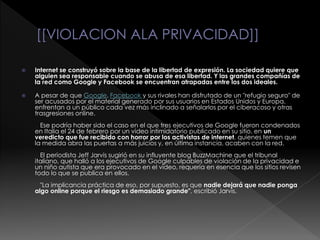  Internet se construyó sobre la base de la libertad de expresión. La sociedad quiere que
alguien sea responsable cuando se abusa de esa libertad. Y las grandes compañías de
la red como Google y Facebook se encuentran atrapadas entre los dos ideales.
 A pesar de que Google, Facebook y sus rivales han disfrutado de un "refugio seguro" de
ser acusados por el material generado por sus usuarios en Estados Unidos y Europa,
enfrentan a un público cada vez más inclinado a señalarlos por el ciberacoso y otras
trasgresiones online.
Ese podría haber sido el caso en el que tres ejecutivos de Google fueron condenados
en Italia el 24 de febrero por un video intimidatorio publicado en su sitio, en un
veredicto que fue recibido con horror por los activistas de internet, quienes temen que
la medida abra las puertas a más juicios y, en última instancia, acaben con la red.
El periodista Jeff Jarvis sugirió en su influyente blog BuzzMachine que el tribunal
italiano, que halló a los ejecutivos de Google culpables de violación de la privacidad e
un niño autista que era provocado en el video, requería en esencia que los sitios revisen
todo lo que se publica en ellos.
"La implicancia práctica de eso, por supuesto, es que nadie dejará que nadie ponga
algo online porque el riesgo es demasiado grande", escribió Jarvis.
 