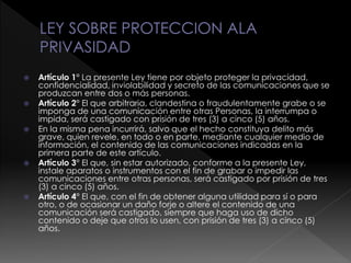  Artículo 1° La presente Ley tiene por objeto proteger la privacidad,
confidencialidad, inviolabilidad y secreto de las comunicaciones que se
produzcan entre dos o más personas.
 Artículo 2° El que arbitraria, clandestina o fraudulentamente grabe o se
imponga de una comunicación entre otras Personas, la interrumpa o
impida, será castigado con prisión de tres (3) a cinco (5) años.
 En la misma pena incurrirá, salvo que el hecho constituya delito más
grave, quien revele, en todo o en parte, mediante cualquier medio de
información, el contenido de las comunicaciones indicadas en la
primera parte de este artículo.
 Artículo 3° El que, sin estar autorizado, conforme a la presente Ley,
instale aparatos o instrumentos con el fin de grabar o impedir las
comunicaciones entre otras personas, será castigado por prisión de tres
(3) a cinco (5) años.
 Artículo 4° El que, con el fin de obtener alguna utilidad para sí o para
otro, o de ocasionar un daño forje o altere el contenido de una
comunicación será castigado, siempre que haga uso de dicho
contenido o deje que otros lo usen, con prisión de tres (3) a cinco (5)
años.
 