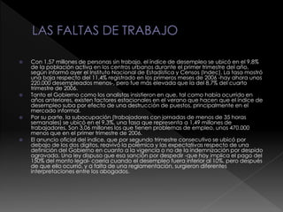  Con 1,57 millones de personas sin trabajo, el índice de desempleo se ubicó en el 9,8%
de la población activa en los centros urbanos durante el primer trimestre del año,
según informó ayer el Instituto Nacional de Estadística y Censos (Indec). La tasa mostró
una baja respecto del 11,4% registrado en los primeros meses de 2006 -hay ahora unos
220.000 desempleados menos-, pero fue más elevada que la del 8,7% del cuarto
trimestre de 2006.
 Tanto el Gobierno como los analistas insistieron en que, tal como había ocurrido en
años anteriores, existen factores estacionales en el verano que hacen que el índice de
desempleo suba por efecto de una destrucción de puestos, principalmente en el
mercado informal.
 Por su parte, la subocupación (trabajadores con jornadas de menos de 35 horas
semanales) se ubicó en el 9,3%, una tasa que representa a 1,49 millones de
trabajadores. Son 3,06 millones los que tienen problemas de empleo, unos 470.000
menos que en el primer trimestre de 2006.
 El anuncio oficial del índice, que por segundo trimestre consecutivo se ubicó por
debajo de los dos dígitos, reavivó la polémica y las expectativas respecto de una
definición del Gobierno en cuanto a la vigencia o no de la indemnización por despido
agravada. Una ley dispuso que esa sanción por despedir -que hoy implica el pago del
150% del monto legal- caería cuando el desempleo fuera inferior al 10%, pero después
de que ello ocurrió, y a falta de una reglamentación, surgieron diferentes
interpretaciones entre los abogados.
 
