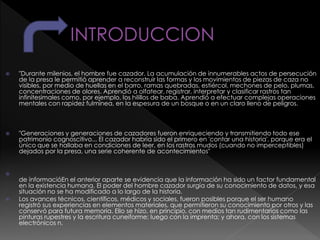  "Durante milenios, el hombre fue cazador. La acumulación de innumerables actos de persecución
de la presa le permitió aprender a reconstruir las formas y los movimientos de piezas de caza no
visibles, por medio de huellas en el barro, ramas quebradas, estiércol, mechones de pelo, plumas,
concentraciones de olores. Aprendió a olfatear, registrar, interpretar y clasificar rastros tan
infinitesimales como, por ejemplo, los hilillos de baba. Aprendió a efectuar complejas operaciones
mentales con rapidez fulmínea, en la espesura de un bosque o en un claro lleno de peligros.
 "Generaciones y generaciones de cazadores fueron enriqueciendo y transmitiendo todo ese
patrimonio cognoscitivo... El cazador habría sido el primero en 'contar una historia', porque era el
único que se hallaba en condiciones de leer, en los rastros mudos (cuando no imperceptibles)
dejados por la presa, una serie coherente de acontecimientos"

de informacióEn el anterior aparte se evidencia que la información ha sido un factor fundamental
en la existencia humana. El poder del hombre cazador surgía de su conocimiento de datos, y esa
situación no se ha modificado a lo largo de la historia.
 Los avances técnicos, científicos, médicos y sociales, fueron posibles porque el ser humano
registró sus experiencias en elementos materiales, que permitieron su conocimiento por otros y las
conservó para futura memoria. Ello se hizo, en principio, con medios tan rudimentarios como las
pinturas rupestres y la escritura cuneiforme; luego con la imprenta; y ahora, con los sistemas
electrónicos n.
 