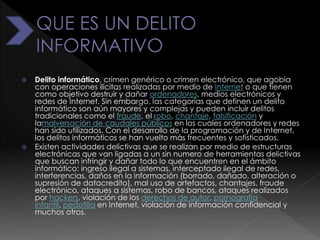  Delito informático, crimen genérico o crimen electrónico, que agobia
con operaciones ilícitas realizadas por medio de Internet o que tienen
como objetivo destruir y dañar ordenadores, medios electrónicos y
redes de Internet. Sin embargo, las categorías que definen un delito
informático son aún mayores y complejas y pueden incluir delitos
tradicionales como el fraude, el robo, chantaje, falsificación y
lamalversación de caudales públicos en los cuales ordenadores y redes
han sido utilizados. Con el desarrollo de la programación y de Internet,
los delitos informáticos se han vuelto más frecuentes y sofisticados.
 Existen actividades delictivas que se realizan por medio de estructuras
electrónicas que van ligadas a un sin numero de herramientas delictivas
que buscan infringir y dañar todo lo que encuentren en el ámbito
informático: ingreso ilegal a sistemas, interceptado ilegal de redes,
interferencias, daños en la información (borrado, dañado, alteración o
supresión de datacredito), mal uso de artefactos, chantajes, fraude
electrónico, ataques a sistemas, robo de bancos, ataques realizados
por hackers, violación de los derechos de autor, pornografía
infantil, pedofilia en Internet, violación de información confidencial y
muchos otros.
 