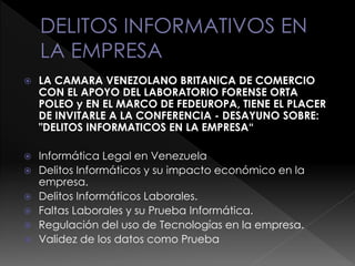  LA CAMARA VENEZOLANO BRITANICA DE COMERCIO
CON EL APOYO DEL LABORATORIO FORENSE ORTA
POLEO y EN EL MARCO DE FEDEUROPA, TIENE EL PLACER
DE INVITARLE A LA CONFERENCIA - DESAYUNO SOBRE:
"DELITOS INFORMATICOS EN LA EMPRESA“
 Informática Legal en Venezuela
 Delitos Informáticos y su impacto económico en la
empresa.
 Delitos Informáticos Laborales.
 Faltas Laborales y su Prueba Informática.
 Regulación del uso de Tecnologías en la empresa.
 Validez de los datos como Prueba
 