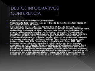  Conferenciante: D. José Manuel Colodrás Lozano
 Inspector Jefe de la Sección Técnica de la Brigada de Investigación Tecnológica BIT
del Cuerpo Nacional de Policía
 Breve currículo: Jefe de la Sección Técnica de la BIT, Brigada de Investigación
Tecnológica de la Policía Nacional. Licenciado en Ciencias Políticas y Sociología por la
Universidad Complutense de Madrid. Inspector del Cuerpo Nacional de Policía y
experto del European Working Party on Technology Information Crimes (Interpol).
Formación en cibercriminalidad, Universitat Oberta de Catalunya. Applied Behavioral
Science for Law Enforcement Operations, Virginia University. Realizó curso de la
Academia Nacional del FBI, Quántico (Virginia), año 2000. Es experto del Consejo de
Europa para la elaboración del Convenio sobre Cibercrimimalidad y formador en
Europol en los cursos Child Pornography Investigations and Internet 2000 y 2001.
 Resumen: una breve introducción sobre la historia y estructura de las unidades
encargadas de la invetigación de los conocidos como "delitos tecnológicos". Como
recoge nuestro Código Penal los distintos tipos delictivos en los que se encudraría
nestos delitos, con especial referencia a estafas y fraudes,delitos contra la propiedad
intelectual, y los relativos a la pronografía infantil. Al hilo de los tipos penal se ilustrará la
conferencia con la exposición de distintos modus operandi y la experiencia de la
Brigada de Investigación Tecnológica en la investigación de algunos casos reales.
 