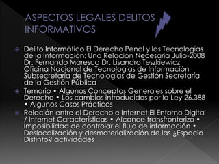  Delito Informático El Derecho Penal y las Tecnologías
de la Información: Una Relación Necesaria Julio-2008
Dr. Fernando Maresca Dr. Lisandro Teszkiewicz
Oficina Nacional de Tecnologías de Información
Subsecretaría de Tecnologías de Gestión Secretaría
de la Gestión Pública
 Temario • Algunos Conceptos Generales sobre el
Derecho • Los cambios introducidos por la Ley 26.388
• Algunos Casos Prácticos
 Relación entre el Derecho e Internet El Entorno Digital
/ Internet Características • Alcance transfronterizo •
Imposibilidad de controlar el flujo de información •
Deslocalización y desmaterialización de las ¿Espacio
Distinto? actividades
 