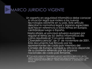 Un experto en seguridad informática debe conocer
la situación legal que rodea a las nuevas
tecnologías existente en su país. Este artículo
describe la normativa legal y órganos especiales
que hacen referencia a estos temas en Europa,
centrándose luego a España.
Hasta ahora, el principal esfuerzo europeo por
regular el tema de los delitos informáticos dio
como resultado el "Convenio sobre la
Ciberdelincuencia", de 21 de noviembre de 2001.
Este documento fue firmado por los
representantes de cada país miembro del
Consejo de Europa, aunque su eficacia depende
de su posterior refrendo por los órganos
nacionales de cada país firmante.
El "Convenio sobre la Ciberdelincuencia" permitió la definición de los
delitos informáticos y algunos elementos relacionados con éstos, tales
como "sistemas informáticos", "datos informáticos", o "proveedor de
servicios".
 
