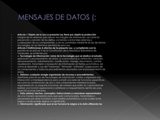 Artículo 1 Objeto de la Ley La presente Ley tiene por objeto la protección
 integral de los sistemas que utilicen tecnologías de información, así como la
 prevención y sanción de los delitos cometidos contra tales sistemas o
 cualesquiera de sus componentes, o de los cometidos mediante el uso de dichas
 tecnologías, en los términos previstos en esta Ley.
 Artículo 2 Definiciones A efectos de la presente Ley, y cumpliendo con lo
 previsto en el artículo 9 de la Constitución de la República Bolivariana de
 Venezuela, se entiende por:
 a. Tecnología de Información: rama de la tecnología que se dedica al estudio,
 aplicación y procesamiento de datos, lo cual involucra la obtención, creación,
 almacenamiento, administración, modificación, manejo, movimiento, control,
 visualización, transmisión o recepción de información en forma automática, así
 como el desarrollo y uso del "hardware", "firmware", "software", cualesquiera de
 sus componentes y todos los procedimientos asociados con el procesamiento de
 datos.
 b. Sistema: cualquier arreglo organizado de recursos y procedimientos
 diseñados para el uso de tecnologías de información, unidos y regulados por
 interacción o interdependencia para cumplir una serie de funciones específicas,
 así como la combinación de dos o más componentes interrelacionados,
 organizados en un paquete funcional, de manera que estén en capacidad de
 realizar una función operacional o satisfacer un requerimiento dentro de unas
 especificaciones previstas.
 c. Data (datos): hechos, conceptos, instrucciones o caracteres representados
 de una manera apropiada para que sean comunicados, transmitidos o
 procesados por seres humanos o por medios automáticos y a los cuales se les
 asigna o se les puede asignar un significado.
 d. Información: significado que el ser humano le asigna a la data utilizando las
 