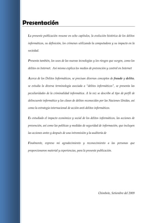 Presentación
 La presente publicación resume en ocho capítulos, la evolución histórica de los delitos

 informáticos, su definición, los crímenes utilizando la computadora y su impacto en la

 sociedad.


 Presenta también, los usos de las nuevas tecnologías y los riesgos que surgen, como los

 delitos en Internet. Así mismo explica los medios de prevención y control en Internet


 Acerca de los Delitos Informáticos, se precisan diversos conceptos de fraude y delito,

 se estudia la diversa terminología asociada a “delitos informáticos”, se presenta las

 peculiaridades de la criminalidad informática. A la vez se describe al tipo de perfil de

 delincuente informático y las clases de delitos reconocidos por las Naciones Unidas, así

 como la estrategia internacional de acción anti-delitos informáticos.


 Es estudiado el impacto económico y social de los delitos informáticos, las acciones de

 prevención, así como las políticas y medidas de seguridad de información, que incluyen

 las acciones antes y después de una intromisión y la auditoría de


 Finalmente, expreso mi agradecimiento y reconocimiento a las personas que

 proporcionaron material y experiencias, para la presente publicación.




                                                           Chimbote, Setiembre del 2009
 