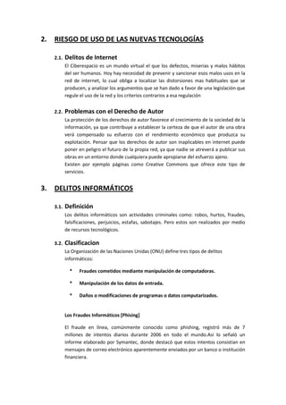 2.   RIESGO DE USO DE LAS NUEVAS TECNOLOGÍAS

     2.1.   Delitos de Internet
            El Ciberespacio es un mundo virtual el que los defectos, miserias y malos hábitos
            del ser humanos. Hoy hay necesidad de prevenir y sancionar esos malos usos en la
            red de internet, lo cual obliga a localizar las distorsiones mas habituales que se
            producen, y analizar los argumentos que se han dado a favor de una legislación que
            regule el uso de la red y los criterios contrarios a esa regulación


     2.2.   Problemas con el Derecho de Autor
            La protección de los derechos de autor favorece el crecimiento de la sociedad de la
            información, ya que contribuye a establecer la certeza de que el autor de una obra
            verá compensado su esfuerzo con el rendimiento económico que produzca su
            explotación. Pensar que los derechos de autor son inaplicables en internet puede
            poner en peligro el futuro de la propia red, ya que nadie se atreverá a publicar sus
            obras en un entorno donde cualquiera puede apropiarse del esfuerzo ajeno.
            Existen por ejemplo páginas como Creative Commons que ofrece este tipo de
            servicios.


3.   DELITOS INFORMÁTICOS

     3.1.   Definición
            Los delitos informáticos son actividades criminales como: robos, hurtos, fraudes,
            falsificaciones, perjuicios, estafas, sabotajes. Pero estos son realizados por medio
            de recursos tecnológicos.

     3.2.   Clasificacion
            La Organización de las Naciones Unidas (ONU) define tres tipos de delitos
            informáticos:

              *   Fraudes cometidos mediante manipulación de computadoras.

              *   Manipulación de los datos de entrada.

              *   Daños o modificaciones de programas o datos computarizados.


            Los Fraudes Informáticos [Phising]

            El fraude en línea, comúnmente conocido como phishing, registró más de 7
            millones de intentos diarios durante 2006 en todo el mundo.Así lo señaló un
            informe elaborado por Symantec, donde destacó que estos intentos consistían en
            mensajes de correo electrónico aparentemente enviados por un banco o institución
            financiera.
 