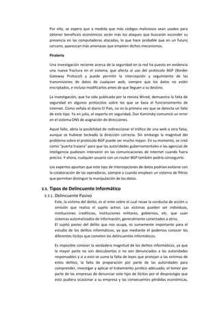 Por ello, se espera que a medida que más códigos maliciosos sean usados para
       obtener beneficios económicos serán más los ataques que buscarán esconder su
       presencia en las computadoras atacadas, lo que hace probable que en un futuro
       cercano, aparezcan más amenazas que empleen dichos mecanismos.

       Piratería

       Una investigación reciente acerca de la seguridad en la red ha puesto en evidencia
       una nueva fractura en el sistema, que afecta al uso del protocolo BGP (Border
       Gateway Protocol) y puede permitir la intercepción y seguimiento de las
       transmisiones de datos de cualquier web, siempre que los datos no estén
       encriptados, e incluso modificarlos antes de que lleguen a su destino.

       La investigación, que ha sido publicada por la revista Wired, demuestra la falta de
       seguridad en algunos protocolos sobre los que se basa el funcionamiento de
       internet. Como señala el diario El País, no es la primera vez que se detecta un fallo
       de este tipo. Ya en julio, el experto en seguridad, Dan Kaminsky comunicó un error
       en el sistema DNS de asignación de direcciones.

       Aquel fallo, abría la posibilidad de redireccionar el tráfico de una web a otra falsa,
       aunque se hubiese tecleado la dirección correcta. Sin embargo la magnitud del
       problema sobre el protocolo BGP puede ser mucho mayor. En su momento, se creó
       como "puerta trasera" para que las autoridades gubernamentales o las agencias de
       inteligencia pudiesen intervenir en las comunicaciones de Internet cuando fuera
       preciso. Y ahora, cualquier usuario con un router BGP también podría conseguirlo.

       Los expertos apuntan que este tipo de intercepciones de datos podrían evitarse con
       la colaboración de las operadoras, siempre y cuando empleen un sistema de filtros
       que permitan distinguir la manipulación de los datos.

3.3.   Tipos de Delincuente Informático
 3.3.1. Delincuente Pasivo
        Este, la víctima del delito, es el ente sobre el cual recae la conducta de acción u
        omisión que realiza el sujeto activo. Las víctimas pueden ser individuos,
        instituciones crediticias, instituciones militares, gobiernos, etc. que usan
        sistemas automatizados de información, generalmente conectados a otros.
        El sujeto pasivo del delito que nos ocupa, es sumamente importante para el
        estudio de los delitos informáticos, ya que mediante él podemos conocer los
        diferentes ilícitos que cometen los delincuentes informáticos.

          Es imposible conocer la verdadera magnitud de los delitos informáticos, ya que
          la mayor parte no son descubiertos o no son denunciados a las autoridades
          responsables y si a esto se suma la falta de leyes que protejan a las víctimas de
          estos delitos; la falta de preparación por parte de las autoridades para
          comprender, investigar y aplicar el tratamiento jurídico adecuado; el temor por
          parte de las empresas de denunciar este tipo de ilícitos por el desprestigio que
          esto pudiera ocasionar a su empresa y las consecuentes pérdidas económicas,
 