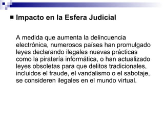 Impacto en la Esfera Judicial A medida que aumenta la delincuencia electrónica, numerosos países han promulgado leyes declarando ilegales nuevas prácticas como la piratería informática, o han actualizado leyes obsoletas para que delitos tradicionales, incluidos el fraude, el vandalismo o el sabotaje, se consideren ilegales en el mundo virtual. 