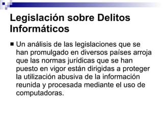 Legislación sobre Delitos Informáticos Un análisis de las legislaciones que se han promulgado en diversos países arroja que las normas jurídicas que se han puesto en vigor están dirigidas a proteger la utilización abusiva de la información reunida y procesada mediante el uso de computadoras. 
