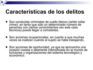 Características de los delitos Son conductas criminales de cuello blanco (white collar crime), en tanto que sólo un determinado número de personas con ciertos conocimientos (en este caso técnicos) puede llegar a cometerlas. Son acciones ocupacionales, en cuanto a que muchas veces se realizan cuando el sujeto se halla trabajando. Son acciones de oportunidad, ya que se aprovecha una ocasión creada o altamente intensificada en el mundo de funciones y organizaciones del sistema tecnológico y económico. 