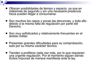 Ofrecen posibilidades de tiempo y espacio, ya que en milésimas de segundo y sin una necesaria presencia física pueden llegar a consumarse. Son muchos los casos y pocas las denuncias, y todo ello debido a la misma falta de regulación por parte del Derecho. Son muy sofisticados y relativamente frecuentes en el ámbito militar. Presentan grandes dificultades para su comprobación, esto por su mismo carácter técnico. Tienden a proliferar cada vez más, por lo que requieren una urgente regulación. Por el momento siguen siendo ilícitos impunes de manera manifiesta ante la ley. 