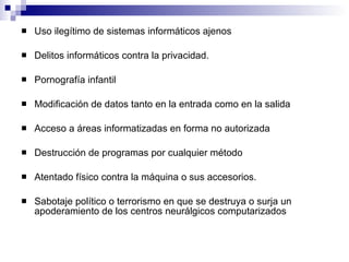Uso ilegítimo de sistemas informáticos ajenos Delitos informáticos contra la privacidad. Pornografía infantil Modificación de datos tanto en la entrada como en la salida Acceso a áreas informatizadas en forma no autorizada Destrucción de programas por cualquier método Atentado físico contra la máquina o sus accesorios. Sabotaje político o terrorismo en que se destruya o surja un apoderamiento de los centros neurálgicos computarizados 