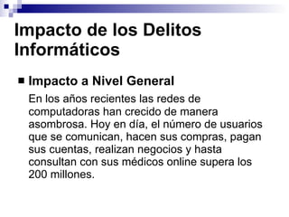 Impacto de los Delitos Informáticos Impacto a Nivel General En los años recientes las redes de computadoras han crecido de manera asombrosa. Hoy en día, el número de usuarios que se comunican, hacen sus compras, pagan sus cuentas, realizan negocios y hasta consultan con sus médicos online supera los 200 millones. 