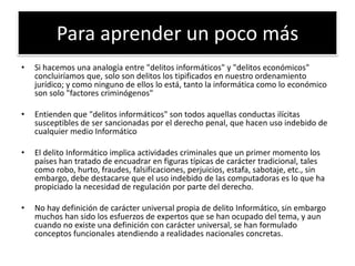 Para aprender un poco másSi hacemos una analogía entre "delitos informáticos" y "delitos económicos" concluiríamos que, solo son delitos los tipificados en nuestro ordenamiento jurídico; y como ninguno de ellos lo está, tanto la informática como lo económico son solo "factores criminógenos"Entienden que "delitos informáticos" son todos aquellas conductas ilícitas susceptibles de ser sancionadas por el derecho penal, que hacen uso indebido de cualquier medio InformáticoEl delito Informático implica actividades criminales que un primer momento los países han tratado de encuadrar en figuras típicas de carácter tradicional, tales como robo, hurto, fraudes, falsificaciones, perjuicios, estafa, sabotaje, etc., sin embargo, debe destacarse que el uso indebido de las computadoras es lo que ha propiciado la necesidad de regulación por parte del derecho.No hay definición de carácter universal propia de delito Informático, sin embargo muchos han sido los esfuerzos de expertos que se han ocupado del tema, y aun cuando no existe una definición con carácter universal, se han formulado conceptos funcionales atendiendo a realidades nacionales concretas.