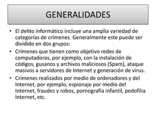 GENERALIDADESEl delito informático incluye una amplia variedad de categorías de crímenes. Generalmente este puede ser dividido en dos grupos:Crímenes que tienen como objetivo redes de computadoras, por ejemplo, con la instalación de códigos, gusanos y archivos maliciosos (Spam), ataque masivos a servidores de Internet y generación de virus. Crímenes realizados por medio de ordenadores y del Internet, por ejemplo, espionaje por medio del Internet, fraudes y robos, pornografía infantil, pedofilia Internet, etc. 