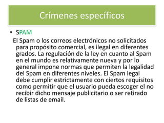 Crímenes específicos SPAMEl Spam o los correos electrónicos no solicitados para propósito comercial, es ilegal en diferentes grados. La regulación de la ley en cuanto al Spam en el mundo es relativamente nueva y por lo general impone normas que permiten la legalidad del Spam en diferentes niveles. El Spam legal debe cumplir estrictamente con ciertos requisitos como permitir que el usuario pueda escoger el no recibir dicho mensaje publicitario o ser retirado de listas de email.