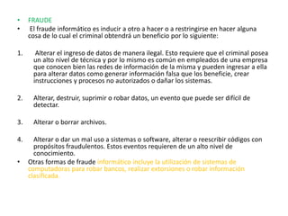 FRAUDE El fraude informático es inducir a otro a hacer o a restringirse en hacer alguna cosa de lo cual el criminal obtendrá un beneficio por lo siguiente: Alterar el ingreso de datos de manera ilegal. Esto requiere que el criminal posea un alto nivel de técnica y por lo mismo es común en empleados de una empresa que conocen bien las redes de información de la misma y pueden ingresar a ella para alterar datos como generar información falsa que los beneficie, crear instrucciones y procesos no autorizados o dañar los sistemas.Alterar, destruir, suprimir o robar datos, un evento que puede ser difícil de detectar. Alterar o borrar archivos. Alterar o dar un mal uso a sistemas o software, alterar o reescribir códigos con propósitos fraudulentos. Estos eventos requieren de un alto nivel de conocimiento. Otras formas de fraude informático incluye la utilización de sistemas de computadoras para robar bancos, realizar extorsiones o robar información clasificada.