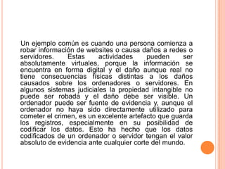 Un ejemplo común es cuando una persona comienza a robar información de websites o causa daños a redes o servidores. Estas actividades pueden ser absolutamente virtuales, porque la información se encuentra en forma digital y el daño aunque real no tiene consecuencias físicas distintas a los daños causados sobre los ordenadores o servidores. En algunos sistemas judiciales la propiedad intangible no puede ser robada y el daño debe ser visible. Un ordenador puede ser fuente de evidencia y, aunque el ordenador no haya sido directamente utilizado para cometer el crimen, es un excelente artefacto que guarda los registros, especialmente en su posibilidad de codificar los datos. Esto ha hecho que los datos codificados de un ordenador o servidor tengan el valor absoluto de evidencia ante cualquier corte del mundo.