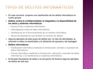  En este convenio propone una clasificación de los delitos informáticos en
cuatro grupos:
 Delitos contra la confidencialidad, la integridad y la disponibilidad de
los datos y sistemas informáticos:
 Acceso ilícito a sistemas informáticos.
 Interceptación ilícita de datos informáticos.
 Interferencia en el funcionamiento de un sistema informático.
 Abuso de dispositivos que faciliten la comisión de delitos.
 Algunos ejemplos de este grupo de delitos son: el robo de identidades, la
conexión a redes no autorizadas y la utilización de spyware y de keylogger.
 Delitos informáticos:
 Falsificación informática mediante la introducción, borrado o supresión de
datos informáticos.
 Fraude informático mediante la introducción, alteración o borrado de datos
informáticos, o la interferencia en sistemas informáticos.
 El borrado fraudulento de datos o la corrupción de ficheros algunos ejemplos
de delitos de este tipo.
 
