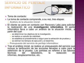  Toma de contacto:
 La toma de contacto comprende, a su vez, tres etapas:
 Análisis de la situación inicial:
 El cliente se pone en contacto con Recovery Labs para solicitar
la realización de una investigación informática. El perito
informático lleva a cabo un análisis de la situación inicial., a
partir del cual:
 se determinan los objetivos de la investigación,
 se realiza un estudio de viabilidad,
 se establece el procedimiento a seguir para la extracción de pruebas y
 se estiman los tiempos de ejecución y el dead-line.
 Presupuesto del servicio de peritaje informático:
 Tras el análisis inicial, se realiza un presupuesto del servicio que
incluye la tarificación de las acciones llevadas a cabo para la
obtención de la prueba. Las partidas se refieren a las labores
técnicas del laboratorio, la redacción de
informes, desplazamientos, etc.
 