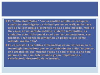  El "delito electrónico " "en un sentido amplio es cualquier
conducta criminógena o criminal que en su realización hace
uso de la tecnología electrónica ya sea como método, medio o
fin y que, en un sentido estricto, el delito informático, es
cualquier acto ilícito penal en el que las computadoras, sus
técnicas y funciones desempeñan un papel ya sea como
método, medio o fin".
 En conclusión Los delitos informáticos es un retroceso en la
tecnología innovadora que se va teniendo día a día. Ya que es
una afectación que muchas veces no solo afecta a una sola
persona si no a un determinado grupo. Impidiendo el
satisfactorio desarrollo de lo trazado.
 