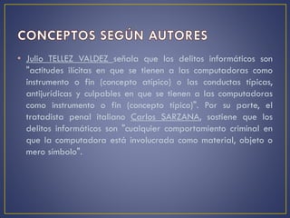 • Julio TELLEZ VALDEZ señala que los delitos informáticos son
"actitudes ilícitas en que se tienen a las computadoras como
instrumento o fin (concepto atípico) o las conductas típicas,
antijurídicas y culpables en que se tienen a las computadoras
como instrumento o fin (concepto típico)". Por su parte, el
tratadista penal italiano Carlos SARZANA, sostiene que los
delitos informáticos son "cualquier comportamiento criminal en
que la computadora está involucrada como material, objeto o
mero símbolo".
 