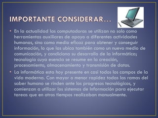 • En la actualidad las computadoras se utilizan no solo como
herramientas auxiliares de apoyo a diferentes actividades
humanas, sino como medio eficaz para obtener y conseguir
información, lo que las ubica también como un nuevo medio de
comunicación, y condiciona su desarrollo de la informática;
tecnología cuya esencia se resume en la creación,
procesamiento, almacenamiento y transmisión de datos.
• La informática esta hoy presente en casi todos los campos de la
vida moderna. Con mayor o menor rapidez todas las ramas del
saber humano se rinden ante los progresos tecnológicos, y
comienzan a utilizar los sistemas de Información para ejecutar
tareas que en otros tiempos realizaban manualmente.
 