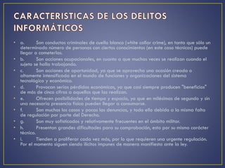 • a. Son conductas criminales de cuello blanco (white collar crime), en tanto que sólo un
determinado número de personas con ciertos conocimientos (en este caso técnicos) puede
llegar a cometerlas.
• b. Son acciones ocupacionales, en cuanto a que muchas veces se realizan cuando el
sujeto se halla trabajando.
• c. Son acciones de oportunidad, ya que se aprovecha una ocasión creada o
altamente intensificada en el mundo de funciones y organizaciones del sistema
tecnológico y económico.
• d. Provocan serias pérdidas económicas, ya que casi siempre producen "beneficios"
de más de cinco cifras a aquellos que las realizan.
• e. Ofrecen posibilidades de tiempo y espacio, ya que en milésimas de segundo y sin
una necesaria presencia física pueden llegar a consumarse.
• f. Son muchos los casos y pocas las denuncias, y todo ello debido a la misma falta
de regulación por parte del Derecho.
• g. Son muy sofisticados y relativamente frecuentes en el ámbito militar.
• h. Presentan grandes dificultades para su comprobación, esto por su mismo carácter
técnico.
• i. Tienden a proliferar cada vez más, por lo que requieren una urgente regulación.
Por el momento siguen siendo ilícitos impunes de manera manifiesta ante la ley.
 