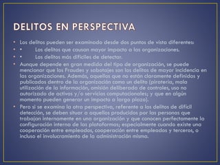 • Los delitos pueden ser examinado desde dos puntos de vista diferentes:
• • Los delitos que causan mayor impacto a las organizaciones.
• • Los delitos más difíciles de detectar.
• Aunque depende en gran medida del tipo de organización, se puede
mencionar que los Fraudes y sabotajes son los delitos de mayor incidencia en
las organizaciones. Además, aquellos que no están claramente definidos y
publicados dentro de la organización como un delito (piratería, mala
utilización de la información, omisión deliberada de controles, uso no
autorizado de activos y/o servicios computacionales; y que en algún
momento pueden generar un impacto a largo plazo).
• Pero si se examina la otra perspectiva, referente a los delitos de difícil
detección, se deben situar a aquellos producidos por las personas que
trabajan internamente en una organización y que conocen perfectamente la
configuración interna de las plataformas; especialmente cuando existe una
cooperación entre empleados, cooperación entre empleados y terceros, o
incluso el involucramiento de la administración misma.
 