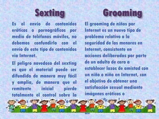 Es el envío de contenidos
eróticos o pornográficos por
medio de teléfonos móviles, no
debemos confundirlo con el
envío de este tipo de contenidos
vía Internet.
El peligro novedoso del sexting
es que el material puede ser
difundido de manera muy fácil
y amplia, de manera que el
remitente inicial pierde
totalmente el control sobre la
difusión de dichos contenidos.
El grooming de niños por
Internet es un nuevo tipo de
problema relativo a la
seguridad de los menores en
Internet, consistente en
acciones deliberadas por parte
de un adulto de cara a
establecer lazos de amistad con
un niño o niña en Internet, con
el objetivo de obtener una
satisfacción sexual mediante
imágenes eróticas o
pornográficas del menor o
incluso como preparación para
un encuentro sexual.
Sexting Grooming
 