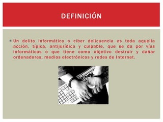  Un delito informático o ciber delicuencia es toda aquella
acción, típica, antijurídica y culpable, que se da por vías
informáticas o que tiene como objetivo destruir y dañar
ordenadores, medios electrónicos y redes de Internet.
DEFINICIÓN
 