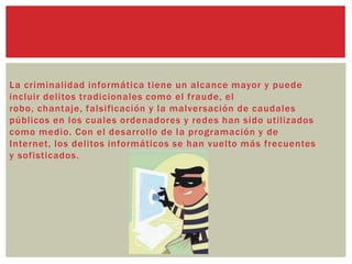 La criminalidad informática tiene un alcance mayor y puede
incluir delitos tradicionales como el fraude, el
robo, chantaje, falsificación y la malversación de caudales
públicos en los cuales ordenadores y redes han sido utilizados
como medio. Con el desarrollo de la programación y de
Internet, los delitos informáticos se han vuelto más frecuentes
y sofisticados.
 