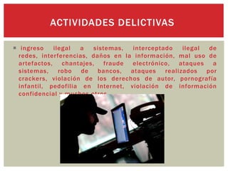  ingreso ilegal a sistemas, interceptado ilegal de
redes, interferencias, daños en la información, mal uso de
artefactos, chantajes, fraude electrónico, ataques a
sistemas, robo de bancos, ataques realizados por
crackers, violación de los derechos de autor, pornografía
infantil, pedofilia en Internet, violación de información
confidencial y muchos otros.
ACTIVIDADES DELICTIVAS
 