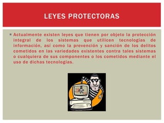  Actualmente existen leyes que tienen por objeto la protección
integral de los sistemas que utilicen tecnologías de
información, así como la prevención y sanción de los delitos
cometidos en las variedades existentes contra tales sistemas
o cualquiera de sus componentes o los cometidos mediante el
uso de dichas tecnologías.
LEYES PROTECTORAS
 