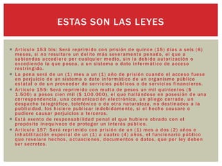  Artículo 153 bis: Será reprimido con prisión de quince (15) días a seis (6)
meses, si no resultare un delito más severamente penado, el que a
sabiendas accediere por cualquier medio, sin la debida autorización o
excediendo la que posea, a un sistema o dato informático de acceso
restringido.
 La pena será de un (1) mes a un (1) año de prisión cuando el acceso fuese
en perjuicio de un sistema o dato informático de un organismo público
estatal o de un proveedor de servicios públicos o de servicios financieros.
 Artículo 155: Será reprimido con multa de pesos un mil quinientos ($
1.500) a pesos cien mil ($ 100.000), el que hallándose en posesión de una
correspondencia, una comunicación electrónica, un pliego cerrado, un
despacho telegráfico, telefónico o de otra naturaleza, no destinados a la
publicidad, los hiciere publicar indebidamente, si el hecho causare o
pudiere causar perjuicios a terceros.
 Está exento de responsabilidad penal el que hubiere obrado con el
propósito inequívoco de proteger un interés público.
 Artículo 157: Será reprimido con prisión de un (1) mes a dos (2) años e
inhabilitación especial de un (1) a cuatro (4) años, el funcionario público
que revelare hechos, actuaciones, documentos o datos, que por ley deben
ser secretos.
ESTAS SON LAS LEYES
 