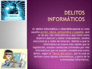 Un delito informático o ciberdelicuencia es toda 
aquella acción, típica, antijurídica y culpable, que 
se da por vías informáticas o que tiene como 
objetivo destruir y dañar ordenadores, medios 
electrónicos y redes de Internet. Debido a que la 
informática se mueve más rápido que la 
legislación, existen conductas criminales por vías 
informáticas que no pueden considerarse como 
delito, según la "Teoría del delito", por lo cual se 
definen como abusos informáticos, y parte de la 
criminalidad informática. 
. 
 