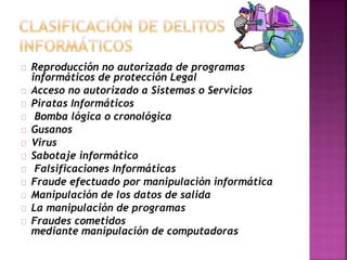 Reproducción no autorizada de programas 
informáticos de protección Legal 
Acceso no autorizado a Sistemas o Servicios 
Piratas Informáticos 
Bomba lógica o cronológica 
Gusanos 
Virus 
Sabotaje informático 
Falsificaciones Informáticas 
Fraude efectuado por manipulación informática 
Manipulación de los datos de salida 
La manipulación de programas 
Fraudes cometidos 
mediante manipulación de computadoras 
 