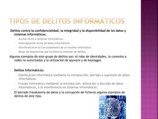 Delitos contra la confidencialidad, la integridad y la disponibilidad de los datos y 
sistemas informáticos: 
Acceso ilícito a sistemas informáticos. 
Interceptación ilícita de datos informáticos. 
Interferencia en el funcionamiento de un sistema informático. 
Abuso de dispositivos que faciliten la comisión de delitos. 
Algunos ejemplos de este grupo de delitos son: el robo de identidades, la conexión a 
redes no autorizadas y la utilización de spyware y de keylogger. 
Delitos informáticos: 
Falsificación informática mediante la introducción, borrado o supresión de datos 
informáticos. 
Fraude informático mediante la introducción, alteración o borrado de datos 
informáticos, o la interferencia en sistemas informáticos. 
El borrado fraudulento de datos o la corrupción de ficheros algunos ejemplos de 
delitos de este tipo. 
 